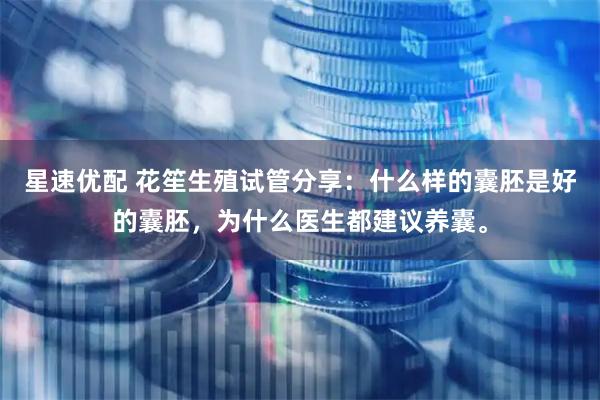 星速优配 花笙生殖试管分享：什么样的囊胚是好的囊胚，为什么医生都建议养囊。