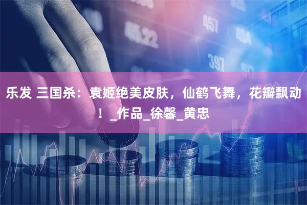 乐发 三国杀：袁姬绝美皮肤，仙鹤飞舞，花瓣飘动！_作品_徐馨_黄忠