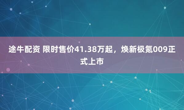途牛配资 限时售价41.38万起，焕新极氪009正式上市
