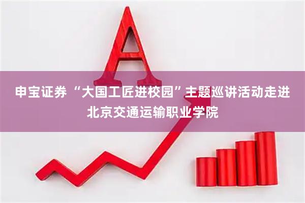 申宝证券 “大国工匠进校园”主题巡讲活动走进北京交通运输职业学院