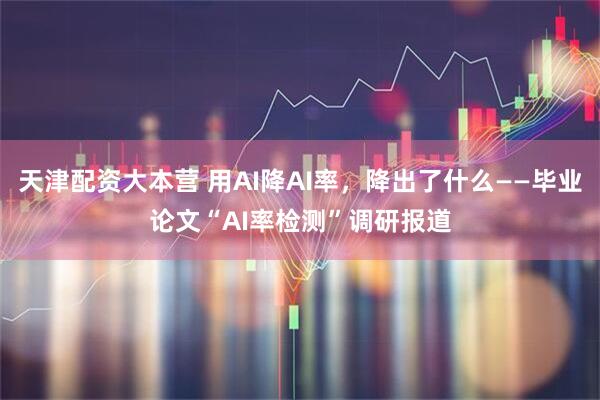 天津配资大本营 用AI降AI率，降出了什么——毕业论文“AI率检测”调研报道