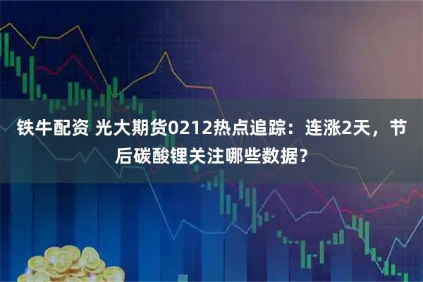 铁牛配资 光大期货0212热点追踪：连涨2天，节后碳酸锂关注哪些数据？