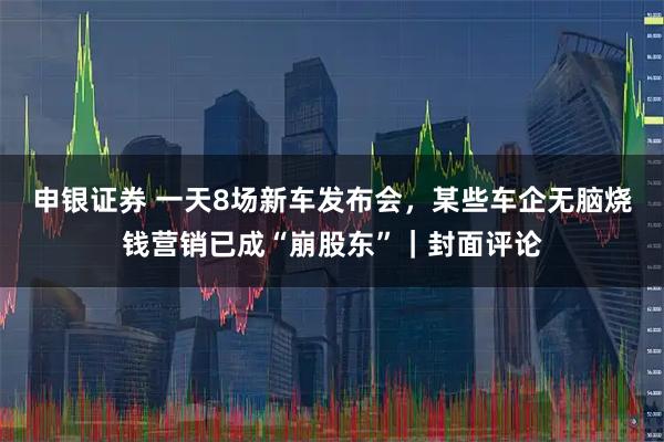 申银证券 一天8场新车发布会，某些车企无脑烧钱营销已成“崩股东”｜封面评论